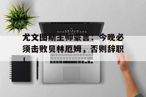 尤文图斯主帅豪言：今晚必须击败贝林厄姆，否则辞职！